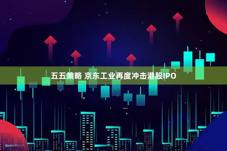 五五策略 京东工业再度冲击港股IPO