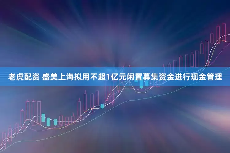 老虎配资 盛美上海拟用不超1亿元闲置募集资金进行现金管理