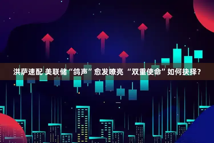 洪萨速配 美联储“鸽声”愈发嘹亮 “双重使命”如何抉择？