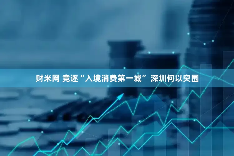 财米网 竞逐“入境消费第一城” 深圳何以突围