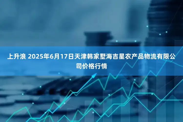 上升浪 2025年6月17日天津韩家墅海吉星农产品物流有限公司价格行情